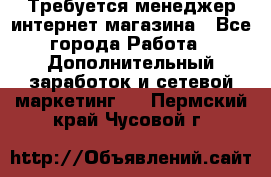  Требуется менеджер интернет-магазина - Все города Работа » Дополнительный заработок и сетевой маркетинг   . Пермский край,Чусовой г.